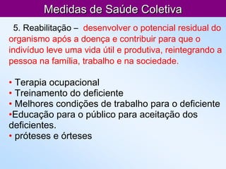 Medidas de Saúde ColetivaMedidas de Saúde Coletiva
5. Reabilitação – desenvolver o potencial residual do
organismo após a doença e contribuir para que o
indivíduo leve uma vida útil e produtiva, reintegrando a
pessoa na família, trabalho e na sociedade.
• Terapia ocupacional
• Treinamento do deficiente
• Melhores condições de trabalho para o deficiente
•Educação para o público para aceitação dos
deficientes.
• próteses e órteses
 