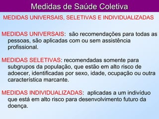 Medidas de Saúde ColetivaMedidas de Saúde Coletiva
MEDIDAS UNIVERSAIS, SELETIVAS E INDIVIDUALIZADAS
MEDIDAS UNIVERSAIS: são recomendações para todas as
pessoas, são aplicadas com ou sem assistência
profissional.
MEDIDAS SELETIVAS: recomendadas somente para
subgrupos da população, que estão em alto risco de
adoecer, identificadas por sexo, idade, ocupação ou outra
característica marcante.
MEDIDAS INDIVIDUALIZADAS: aplicadas a um indivíduo
que está em alto risco para desenvolvimento futuro da
doença.
 