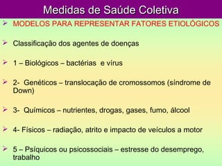 Medidas de Saúde ColetivaMedidas de Saúde Coletiva
 MODELOS PARA REPRESENTAR FATORES ETIOLÓGICOS
 Classificação dos agentes de doenças
 1 – Biológicos – bactérias e vírus
 2- Genéticos – translocação de cromossomos (síndrome de
Down)
 3- Químicos – nutrientes, drogas, gases, fumo, álcool
 4- Físicos – radiação, atrito e impacto de veículos a motor
 5 – Psíquicos ou psicossociais – estresse do desemprego,
trabalho
 