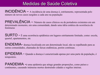 Medidas de Saúde ColetivaMedidas de Saúde Coletiva
INCIDÊNCIA – A incidência de uma doença é, estritamente, representada pelo
número de novos casos surgidos a cada ano na população
PREVALÊNCIA – Número de casos clínicos ou de portadores existentes em um
determinado momento, em uma comunidade, dando uma idéia estática da ocorrência do
fenômeno
SURTO - É uma ocorrência epidêmica em lugares estritamente limitado, como: escola,
quartel, apartamentos, etc
ENDEMIA- doença localizada em um determinado local, não se espalhando para as
outras comunidades, chamadas de faixas endêmicas, porém contínuas.
EPIDEMIA - Quando a doença é caracterizada apenas por uma parte da população, é
temporário.
PANDEMIA -é uma epidemia que atinge grandes proporções, como países e
continentes, causando inúmeras mortes destruindo cidades e regiões inteiras.
 