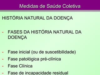 Medidas de Saúde ColetivaMedidas de Saúde Coletiva
HISTÓRIA NATURAL DA DOENÇA
- FASES DA HISTÓRIA NATURAL DA
DOENÇA
- Fase inicial (ou de suscetibilidade)
- Fase patológica pré-clínica
- Fase Clínica
- Fase de incapacidade residual
 