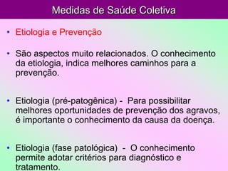 Medidas de Saúde ColetivaMedidas de Saúde Coletiva
• Etiologia e Prevenção
• São aspectos muito relacionados. O conhecimento
da etiologia, indica melhores caminhos para a
prevenção.
• Etiologia (pré-patogênica) - Para possibilitar
melhores oportunidades de prevenção dos agravos,
é importante o conhecimento da causa da doença.
• Etiologia (fase patológica) - O conhecimento
permite adotar critérios para diagnóstico e
tratamento.
 