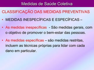 Medidas de Saúde ColetivaMedidas de Saúde Coletiva
CLASSIFICAÇÃO DAS MEDIDAS PREVENTIVAS
• MEDIDAS INESPECÍFICAS E ESPECÍFICAS –
• As medidas inespecíficas - São medidas gerais, com
o objetivo de promover o bem-estar das pessoas.
• As medidas específicas – são medidas restritas,
incluem as técnicas próprias para lidar com cada
dano em particular.
 