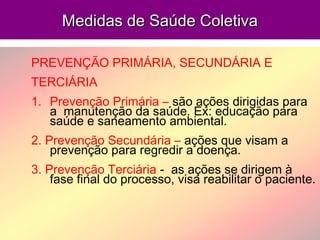 Medidas de Saúde ColetivaMedidas de Saúde Coletiva
PREVENÇÃO PRIMÁRIA, SECUNDÁRIA E
TERCIÁRIA
1. Prevenção Primária – são ações dirigidas para
a manutenção da saúde. Ex: educação para
saúde e saneamento ambiental.
2. Prevenção Secundária – ações que visam a
prevenção para regredir a doença.
3. Prevenção Terciária - as ações se dirigem à
fase final do processo, visa reabilitar o paciente.
 