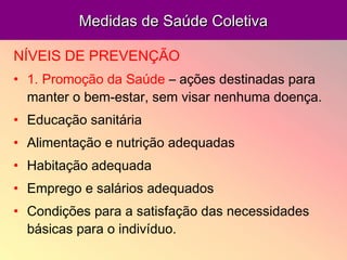 Medidas de Saúde ColetivaMedidas de Saúde Coletiva
NÍVEIS DE PREVENÇÃO
• 1. Promoção da Saúde – ações destinadas para
manter o bem-estar, sem visar nenhuma doença.
• Educação sanitária
• Alimentação e nutrição adequadas
• Habitação adequada
• Emprego e salários adequados
• Condições para a satisfação das necessidades
básicas para o indivíduo.
 