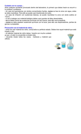 Cuidado con tu cuerpo…
Ante cualquier accidente provocado dentro del laboratorio, lo primero que debes hacer es recurrir a
tu profesor o profesora.
- en caso de quemaduras con ácidos concentrados fuertes, nunca se lava la zona con agua, antes
se debe neutralizar. Para ello se puede usar bicarbonato de sodio.
- en caso de irritación con sustancias básicas, se puede neutralizar la zona con ácido acético al
1%m/v.
- si vas a trabajar con material biológico debes usar guantes de látex desechables.
- no se deben tomar las sustancias químicas con las manos, para ello usa la espátula.
- nunca se debe pipetear sustancias químicas con la boca, para ello usa dispensadores, peritas de
gomas o propipetas.

Precaución con el material de vidrio…
- antes de usar material de vidrio, comprueba su perfecto estado. Debes tirar aquel material que está
trizado o roto.
- al calentar material de vidrio debes hacerlo con mucho cuidado
ya que el calor no se percibe a simple vista.
- recuerda rotular todos los vasos, matraces y material que
utilices.
 