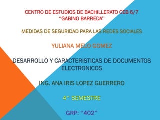 CENTRO DE ESTUDIOS DE BACHILLERATO CEB 6/7
‘‘GABINO BARREDA’’
MEDIDAS DE SEGURIDAD PARA LAS REDES SOCIALES
YULIANA MELO GOMEZ
DESARROLLO Y CARACTERISTICAS DE DOCUMENTOS
ELECTRONICOS
ING. ANA IRIS LOPEZ GUERRERO
4° SEMESTRE
GRP: ‘‘402’’
 