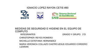 IGNACIO LOPEZ RAYON CETIS #80
MEDIDAS DE SEGURIDAD E HIGIENE EN EL EQUIPO DE
COMPUTO
INTEGRANTES: GRADO Y GRUPO: 3°D
CHRISTOPHER REYES ROMERO
MICHELLE ESTEFANIA HERNANDEZ
MARIA VERONICA COLLAZO CASTROJESUS EDUARDO CORDERO
LIZARAN
 