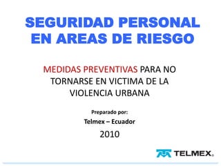 SEGURIDAD PERSONAL
 EN AREAS DE RIESGO

 MEDIDAS PREVENTIVAS PARA NO
  TORNARSE EN VICTIMA DE LA
      VIOLENCIA URBANA
           Preparado por:
         Telmex – Ecuador
              2010
 