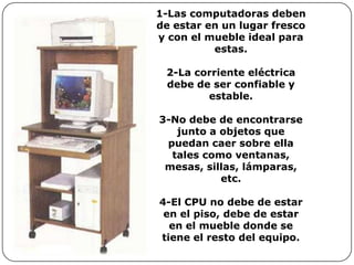 1-Las computadoras deben
de estar en un lugar fresco
y con el mueble ideal para
          estas.

 2-La corriente eléctrica
 debe de ser confiable y
        estable.

3-No debe de encontrarse
   junto a objetos que
 puedan caer sobre ella
  tales como ventanas,
 mesas, sillas, lámparas,
           etc.

4-El CPU no debe de estar
 en el piso, debe de estar
  en el mueble donde se
tiene el resto del equipo.
 