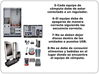 5-Cada equipo de
 cómputo debe de estar
conectado a un regulador.

  6-El equipo debe de
  apagarse de manera
 correcta siguiendo las
  secuencia correcta.

  7-No se deben dejar
  discos dentro de las
unidades o puestos USB.

8-No se debe de consumir
alimentos y bebidas en el
lugar donde se encuentra
  el equipo de cómputo.
 
