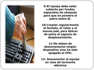 9-El equipo debe estar
  cubierto por fundas
 especiales de cómputo
 para que no penetre el
     polvo sobre él.

10-Limpiar regularmente
 el teclado, el ratón y el
 mouse pad, para liberar
 de polvo el espacio de
     desplazamiento.

     11-No deben de
  desconectarse ningún
 dispositivo sino ha sido
     apagado el CPU.

12- Desconectar el equipo
  en caso de tormenta
        eléctrica
 