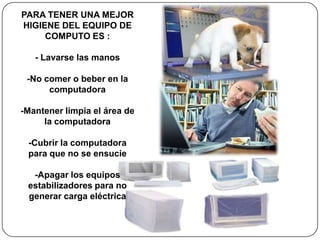 PARA TENER UNA MEJOR
HIGIENE DEL EQUIPO DE
     COMPUTO ES :

   - Lavarse las manos

 -No comer o beber en la
      computadora

-Mantener limpia el área de
     la computadora

 -Cubrir la computadora
 para que no se ensucie

  -Apagar los equipos
 estabilizadores para no
 generar carga eléctrica
 