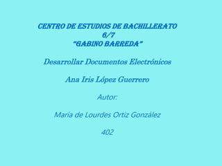 Centro de Estudios de Bachillerato
6/7
“Gabino Barreda”
Desarrollar Documentos Electrónicos
Ana Iris López Guerrero
Autor:
María de Lourdes Ortiz González
402
 