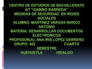 CENTRO DE ESTUDIOS DE BACHILLERATO
6/7 “GABINO BARREDA”
MEDIDAS DE SEGURIDAD EN REDES
SOCIALES
ALUMNO: MARTÍNEZ VARGAS MARCO
ANTONIO
MATERIA: DESARROLLAR DOCUMENTOS
ELECTRONICOS
PROFESOR(A): ANA IRIS LOPEZ GERRERO
GRUPO: 402 CUARTO
SEMESTRE
HUEHUETLA HIDALGO
 