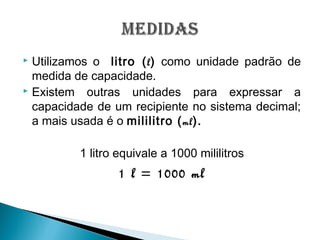  Utilizamos o litro (l) como unidade padrão de
medida de capacidade.
 Existem outras unidades para expressar a
capacidade de um recipiente no sistema decimal;
a mais usada é o mililitro (ml).
1 litro equivale a 1000 mililitros
1 l = 1000 ml
 