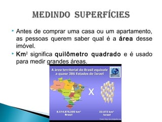  Antes de comprar uma casa ou um apartamento,
as pessoas querem saber qual é a área desse
imóvel.
 Km2
significa quilômetro quadrado e é usado
para medir grandes áreas.
 