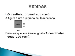  O centímetro quadrado (cm2
)
A figura é um quadrado de 1cm de lado.
Dizemos que sua área é igual a 1 centímetro
quadrado (cm2
).
1 cm
1cm1 cm2
 