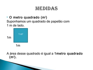  O metro quadrado (m2
)
Suponhamos um quadrado de papelão com
1 m de lado.
1m
1m
A área desse quadrado é igual a 1metro quadrado
(m2
).
1 m2
 