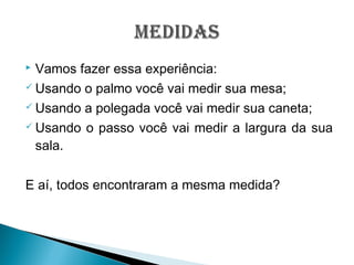  Vamos fazer essa experiência:
 Usando o palmo você vai medir sua mesa;
 Usando a polegada você vai medir sua caneta;
 Usando o passo você vai medir a largura da sua
sala.
E aí, todos encontraram a mesma medida?
 