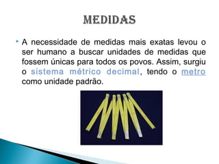  A necessidade de medidas mais exatas levou o
ser humano a buscar unidades de medidas que
fossem únicas para todos os povos. Assim, surgiu
o sistema métrico decimal, tendo o metro
como unidade padrão.
 