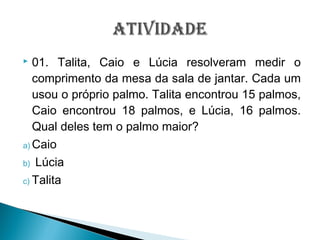  01. Talita, Caio e Lúcia resolveram medir o
comprimento da mesa da sala de jantar. Cada um
usou o próprio palmo. Talita encontrou 15 palmos,
Caio encontrou 18 palmos, e Lúcia, 16 palmos.
Qual deles tem o palmo maior?
a) Caio
b) Lúcia
c) Talita
 