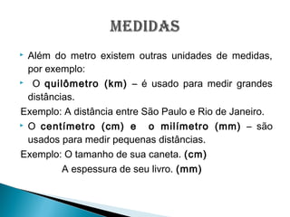  Além do metro existem outras unidades de medidas,
por exemplo:
 O quilômetro (km) – é usado para medir grandes
distâncias.
Exemplo: A distância entre São Paulo e Rio de Janeiro.
 O centímetro (cm) e o milímetro (mm) – são
usados para medir pequenas distâncias.
Exemplo: O tamanho de sua caneta. (cm)
A espessura de seu livro. (mm)
 