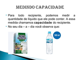  Para todo recipiente, podemos medir a
quantidade de líquido que ele pode conter. A essa
medida chamamos capacidade do recipiente.
 No seu dia – a – dia você observa que:
 