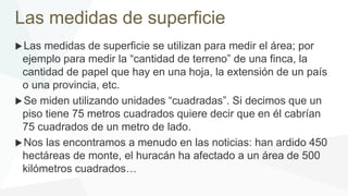 Las medidas de superficie
Las medidas de superficie se utilizan para medir el área; por
ejemplo para medir la “cantidad de terreno” de una finca, la
cantidad de papel que hay en una hoja, la extensión de un país
o una provincia, etc.
Se miden utilizando unidades “cuadradas”. Si decimos que un
piso tiene 75 metros cuadrados quiere decir que en él cabrían
75 cuadrados de un metro de lado.
Nos las encontramos a menudo en las noticias: han ardido 450
hectáreas de monte, el huracán ha afectado a un área de 500
kilómetros cuadrados…
 