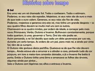 Histórias sobre tempo O Sol Era uma vez um rei chamado Sol. Todos o conhecem. Todos o estimam. Poderoso, os seus raios são espadas. Majestoso, os seus raios são de ouro e mais do que todo o ouro valem. Generoso, os seus raios são fios de vida. Poderoso, majestoso e generoso era este rei, mas tinha um grande desgosto – os seus quatro filhos davam-se muito mal uns com os outros. Chamavam-se os quatro irmãos, por ordem de idade, a começar pelo mais novo: Primavera, Verão, Outono e Inverno. Bulhavam constantemente, porque todos queriam, à uma, governar a Terra. Ora isto não podia ser. Assim pensando, o rei Sol decidiu que cada um deles governasse por sua vez, durante um certo tempo. As ordens de um pai, para mais rei, e ainda por cima Sol, têm de se cumprir. O Outono não gostava desta partilha. Queixava-se de que lhe não davam tempo… Ainda estava ele a arrumar e a alindar a casa, pintando tudo da cor púrpura, em tons e meios-tons amarelos doirados, e já o Inverno lhe batia à porta. Então o Outono tinha uma birra e arrancava as folhas das árvores, algumas ainda por pintar… Saía o Outono com lágrimas nos olhos e entrava o Inverno. 