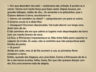 —  Em que desordem isto está — exclamava ele, irritado. E punha-se a varrer. Varria com tanta força que fazia vento. Depois lavava, em grandes bátegas, caídas do céu… As sementes e os grãozinhos, que o Outono deitara à terra, assustavam-se: —  Iremos nós também na cheia? — perguntavam uns para os outros. O Inverno ouvia-os e dizia-lhes: —  Sosseguem! Durmam descansados. Vai tudo dormir um longo sono. Assim tem de ser. E tão carinhoso ele era que cobria os lugares mais desprotegidos da terra com um manto branco de neve. Lá fora, a Primavera impacientava-se. Não tinha feitio para suportar os vagares do irmão. Às vezes, não se continha que não perguntasse pela frincha da porta: —  Já posso? Ainda era cedo, mas só de lhe ouvirem a voz, as primeiras flores rompiam a terra. Então, quando ela chegava, era uma festa. Corria a Primavera de lés a lés e não havia ervinha, folha, haste, flor que não quisesse dançar com ela. Era uma enorme roda de alegria. 