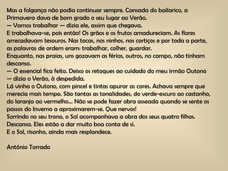 Mas a folgança não podia continuar sempre. Cansada do bailarico, a Primavera dava de bom grado o seu lugar ao Verão. —  Vamos trabalhar — dizia ele, assim que chegava. E trabalhava-se, pois então! Os grãos e os frutos amadureciam. As flores arrecadavam tesouros. Nas tocas, nos ninhos, nos cortiços e por toda a parte, as palavras de ordem eram: trabalhar, colher, guardar. Enquanto, nas praias, uns gozavam as férias, outros, no campo, não tinham descanso. —  O essencial fica feito. Deixo os retoques ao cuidado do meu irmão Outono — dizia o Verão, à despedida. Lá vinha o Outono, com pincel e tintas apurar as cores. Achava sempre que merecia mais tempo. São tantas as tonalidades, do verde-escuro ao castanho, do laranja ao vermelho… Não se pode fazer obra asseada quando se sente os passos do Inverno a aproximarem-se. Que nervos! Sorrindo no seu trono, o Sol acompanhava a obra dos seus quatro filhos. Descansa. Eles estão a dar muito boa conta de si. E o Sol, risonho, ainda mais resplandece. António Torrado 