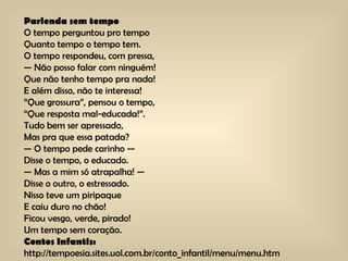 Parlenda sem tempo O tempo perguntou pro tempo Quanto tempo o tempo tem. O tempo respondeu, com pressa, — Não posso falar com ninguém! Que não tenho tempo pra nada! E além disso, não te interessa! “Que grossura”, pensou o tempo, “Que resposta mal-educada!”. Tudo bem ser apressado, Mas pra que essa patada? — O tempo pede carinho — Disse o tempo, o educado. — Mas a mim só atrapalha! — Disse o outro, o estressado. Nisso teve um piripaque E caiu duro no chão! Ficou vesgo, verde, pirado! Um tempo sem coração. Contos Infantis:  http://tempoesia.sites.uol.com.br/conto_infantil/menu/menu.htm 