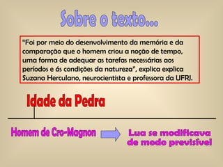 “ Foi por meio do desenvolvimento da memória e da comparação que o homem criou a noção de tempo, uma forma de adequar as tarefas necessárias aos períodos e ás condições da natureza”, explica explica Suzana Herculano, neurocientista e professora da UFRJ.  Sobre o texto... Idade da Pedra Homem de Cro-Magnon  Lua se modificava  de modo previsível 