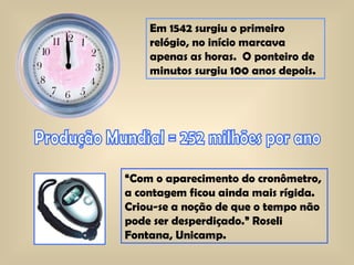 Em 1542 surgiu o primeiro relógio, no início marcava apenas as horas.  O ponteiro de minutos surgiu 100 anos depois.  Produção Mundial = 252 milhões por ano “ Com o aparecimento do cronômetro, a contagem ficou ainda mais rígida. Criou-se a noção de que o tempo não pode ser desperdiçado.” Roseli Fontana, Unicamp.  