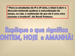 “  Para os estudantes de 1ª a 4ª série, o ideal é abrir a discussão tentando quebrar a naturalização do tempo, ou seja, o sentimento de que ele é uma coisa concreta e imutável”, diz Roseli Fontana.  Explique o que significa  ONTEM, HOJE  e AMANHÃ! 