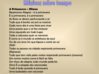 Músicas sobre tempo A Primavera – Eliana Respiramos Alegria - é a primavera  É a primavera, é a primavera  As flores se abrem perfumando o ar  Tudo que é bonito sai prá se mostrar  Cada novo dia é uma festa pra viver  Uma poesia que o sol faz renascer  Uma aquarela em todo lugar  Toda a natureza quer se namorar  É como se o mundo se enfeitasse de azul  Ou de um arco-íris que ligasse o norte ao sul  OHH Todas as pessoas na cidade respirando primavera  (Nanana) Tudo que tem vida pelas matas respirando primavera (nanana) Um sorriso mostra como é fácil ser feliz  Um show de alegria, todo mundo pede bis  (Sim) É a estação dos namorados  Tudo é lindo quando é primavera  Uma borboleta vem anunciar  