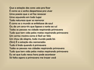 Que a estação das cores veio pra ficar  É como se o sonho despertasse pra viver  Uma poesia que o sol faz renascer  Uma aquarela em todo lugar  Toda natureza quer se namorar  É como se o mundo se enfeitasse de azul  Ou de um arco-íris que ligasse o norte ao sul  Todas as pessoas na cidade respirando primavera  Tudo que tem vida pelas matas respirando primavera  Um sorriso mostra como é fácil ser feliz  Um show de alegria, todo mundo pede bis  (Sim) É a estação dos namorados  Tudo é lindo quando é primavera  Todas as pessoas nas cidades respirando primavera  Tudo que tem vida pelas matas respirando primavera  Eu sei que tudo nessa hora pode acontecer  Só falta agora a primavera me trazer você 