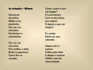 As estações - Eliana Cai,cai,cai chuvinha Molha uma  plantinha Cai, cai, cai chuvinha Pra brotar a  sementinha Cai, cai, cai chuvinha Pra molhar o chão Brota a esperança  Como flor no  coração Quem, quem é que vai chegar? É a primavera Com muitas flores pra alegrar E depois o que vai  chegar? É o verão Muito sol, que calorzão Depois vem o  outono Folhas pelo chão E depois o inverno Uhhhh, que frio  nessa estação 