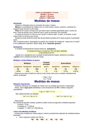 lustro ou qüinqüênio = 5 anos década = 10 anos século = 100 anos milênio = 1.000 anos Medidas de massa Introdução Observe a distinção entre os conceitos de corpo e massa: Massa é a quantidade de matéria que um corpo possui, sendo, portanto, constante em qualquer lugar da terra ou fora dela. Peso de um corpo é a força com que esse corpo é atraído (gravidade) para o centro da terra. Varia de acordo com o local em que o corpo se encontra. Por exemplo: A massa do homem na Terra ou na Lua tem o mesmo valor. O peso, no entanto, é seis vezes maior na terra do que na lua. Explica-se esse fenômeno pelo fato da gravidade terrestre ser 6 vezes superior à gravidade lunar. Obs: A palavra grama, empregada no sentido de "unidade de medida de massa de um corpo", é um substantivo masculino. Assim 200g, lê-se "duzentos gramas". Quilograma A unidade fundamental de massa chama-se quilograma. O quilograma (kg) é a massa de 1dm3 de água destilada à temperatura de 4ºC. Apesar de o quilograma ser a unidade fundamental de massa, utilizamos na prática o grama como unidade principal de massa. Múltiplos e Submúltiplos do grama Múltiplos Unidade principal Submúltiplos quilograma hectograma decagrama grama decigrama centigrama miligrama kg hg dag g dg cg mg 1.000g 100g 10g 1g 0,1g 0,01g 0,001g Observe que cada unidade de volume é dez vezes maior que a unidade imediatamente inferior. Exemplos: 1 dag = 10 g 1 g = 10 dg Medidas de massa Relações Importantes Podemos relacionar as medidas de massa com as medidas de volume e capacidade. Assim, para a água pura (destilada) a uma temperatura de 4ºC é válida a seguinte equivalência: 1 kg <=> 1dm3 <=> 1L São válidas também as relações: 1m3 <=> 1 Kl <=> 1t 
1cm3 <=> 1ml <=> 1g 
Observação: Na medida de grandes massas, podemos utilizar ainda as seguintes unidades especiais: 1 arroba = 15 kg 1 tonelada (t) = 1.000 kg 1 megaton = 1.000 t ou 1.000.000 kg Leitura das Medidas de Massa A leitura das medidas de massa segue o mesmo procedimento aplicado às medidas lineares. Exemplos:  Leia a seguinte medida: 83,732 hg kg hg dag g dg cg mg  