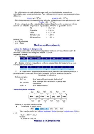 Os múltiplos do metro são utilizados para medir grandes distâncias, enquanto os submúltiplos, para pequenas distâncias. Para medidas milimétricas, em que se exige precisão, utilizamos: 
mícron (μ) = 10-6 m 
angströn (Å) = 10-10 m Para distâncias astronômicas utilizamos o Ano-luz (distância percorrida pela luz em um ano): Ano-luz = 9,5 · 1012 km O pé, a polegada, a milha e a jarda são unidades não pertencentes ao sistemas métrico decimal, são utilizadas em países de língua inglesa. Observe as igualdades abaixo: 
Pé 
= 
30,48 cm 
Polegada 
= 
2,54 cm 
Jarda 
= 
91,44 cm 
Milha terrestre 
= 
1.609 m 
Milha marítima 
= 
1.852 m Observe que: 1 pé = 12 polegadas 1 jarda = 3 pés Medidas de Comprimento Leitura das Medidas de Comprimento A leitura das medidas de comprimentos pode ser efetuada com o auxílio do quadro de unidades. Exemplos: Leia a seguinte medida: 15,048 m. Seqüência prática 1º) Escrever o quadro de unidades: km hm dam m dm cm mm 2º) Colocar o número no quadro de unidades, localizando o último algarismo da parte inteira sob a sua respectiva. km hm dam m dm cm mm 1 5, 0 4 8 3º) Ler a parte inteira acompanhada da unidade de medida do seu último algarismo e a parte decimal acompanhada da unidade de medida do último algarismo da mesma. 15 metros e 48 milímetros Outros exemplos: 
6,07 km 
lê-se "seis quilômetros e sete decâmetros" 
82,107 dam 
lê-se "oitenta e dois decâmetros e cento e sete centímetros". 
0,003 m 
lê-se "três milímetros". Transformação de Unidades Observe as seguintes transformações:  Transforme 16,584hm em m. km hm dam m 
dm 
cm 
mm Para transformar hm em m (duas posições à direita) devemos multiplicar por 100 (10 x 10). 16,584 x 100 = 1.658,4 Ou seja: 16,584hm = 1.658,4m Medidas de Comprimento  