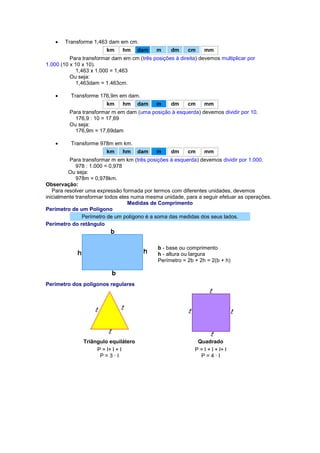  Transforme 1,463 dam em cm. km hm dam m dm cm 
mm Para transformar dam em cm (três posições à direita) devemos multiplicar por 1.000 (10 x 10 x 10). 1,463 x 1.000 = 1,463 Ou seja: 1,463dam = 1.463cm.  Transforme 176,9m em dam. km hm dam m dm cm 
mm Para transformar m em dam (uma posição à esquerda) devemos dividir por 10. 176,9 : 10 = 17,69 Ou seja: 176,9m = 17,69dam  Transforme 978m em km. km hm dam m dm cm 
mm Para transformar m em km (três posições à esquerda) devemos dividir por 1.000. 978 : 1.000 = 0,978 Ou seja: 978m = 0,978km. Observação: Para resolver uma expressão formada por termos com diferentes unidades, devemos inicialmente transformar todos eles numa mesma unidade, para a seguir efetuar as operações. Medidas de Comprimento Perímetro de um Polígono Perímetro de um polígono é a soma das medidas dos seus lados. Perímetro do retângulo 
b - base ou comprimento 
h - altura ou largura 
Perímetro = 2b + 2h = 2(b + h) Perímetro dos polígonos regulares 
Triângulo equilátero 
Quadrado 
P = l+ l + l P = 3 · l 
P = l + l + l+ l P = 4 · l 
 