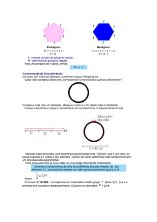 Pentágono 
Hexágono 
P = l + l + l + l + l P = 5 · 
P = l + l + l + l + l + l P = 6 · l l - medida do lado do polígono regular P - perímetro do polígono regular Para um polígono de n lados, temos: P = n · l Comprimento da Circunferência Um pneu tem 40cm de diâmetro, conforme a figura. Pergunta-se: Cada volta completa deste pneu corresponde na horizontal a quantos centímetros? Envolva a roda com um barbante. Marque o início e o fim desta volta no barbante. Estique o bastante e meça o comprimento da circunferência correspondente à roda. 
Medindo essa dimensão você encontrará aproximadamente 125,6cm, que é um valor um pouco superior a 3 vezes o seu diâmetro. Vamos ver como determinar este comprimento por um processo não experimental. Você provavelmente já ouviu falar de uma antiga descoberta matemática: Dividindo o comprimento de uma circunferência (C) pela medida do seu diâmetro (D), encontramos sempre um valor aproximadamente igual a 3,14. Assim: O número 3,141592... corresponde em matemática à letra grega (lê-se "pi"), que é a primeira lera da palavra grega perímetro. Costuma-se considera = 3,14.  