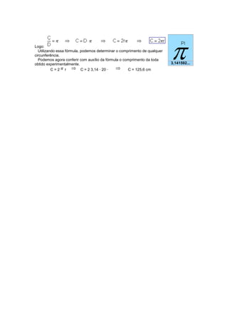Logo: Utilizando essa fórmula, podemos determinar o comprimento de qualquer circunferência. Podemos agora conferir com auxílio da fórmula o comprimento da toda obtido experimentalmente. 
C = 2r C = 2 3,14 · 20 · C = 125,6 cm 3,141592... 
