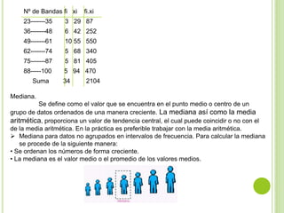 Nº de Bandas fi xi fi.xi
23-------35 3 29 87
36-------48 6 42 252
49-------61 10 55 550
62-------74 5 68 340
75-------87 5 81 405
88-----100 5 94 470
Suma 34 2104
Mediana.
Se define como el valor que se encuentra en el punto medio o centro de un
grupo de datos ordenados de una manera creciente. La mediana así como la media
aritmética, proporciona un valor de tendencia central, el cual puede coincidir o no con el
de la media aritmética. En la práctica es preferible trabajar con la media aritmética.
 Mediana para datos no agrupados en intervalos de frecuencia. Para calcular la mediana
se procede de la siguiente manera:
• Se ordenan los números de forma creciente.
• La mediana es el valor medio o el promedio de los valores medios.
 