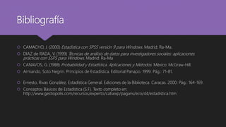 Bibliografía
 CAMACHO, J. (2000) Estadística con SPSS versión 9 para Windows. Madrid: Ra-Ma.
 DIAZ de RADA, V. (1999) Técnicas de análisis de datos para investigadores sociales: aplicaciones
prácticas con SSPS para Windows. Madrid: Ra-Ma
 CANAVOS, G. (1988) Probabilidad y Estadística. Aplicaciones y Métodos. México: McGraw-Hill.
 Armando, Soto Negrin. Principios de Estadística. Editorial Panapo. 1999. Pág.: 71-81.
 Ernesto, Rivas González. Estadística General. Ediciones de la Biblioteca. Caracas. 2000. Pág.: 164-169.
 Conceptos Básicos de Estadística (S.F). Texto completo en:
http://www.gestiopolis.com/recursos/experto/catsexp/pagans/eco/44/estadistica.htm
 