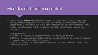 Medidas de tendencia central
 Las medidas de Tendencia Central son empleadas para resumir a los conjuntos de datos que
serán sometidos a un estudio estadístico, se les llama medidas de tendencia central porque
general mente la acumulación más alta de datos se encuentra en los valores intermedios. Estas
medidas son utilizadas con gran frecuencias como medidas descriptivas de poblaciones o
muestras.
Las mas empleadas
1. Moda - Es el valor con una mayor frecuencia en una distribución de datos.
2. Mediana – Representa el valor de la variable que deja por debajo de sí a la mitad de los datos
en un conjunto ordenados de menor a mayor.
3. Media – Promedio o valor obtenido por la suma de todos los datos (valores) dividida entre el
número de sumandos.
 