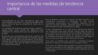 Importancia de las medidas de tendencia
central
Principalmente es de vital importancia saber que
estas medidas describen un conjunto de elementos
por la forma en que se comporta el centro de su
distribución.
Las medidas de tendencia central (media, mediana y
moda) sirven como puntos de referencia para
interpretar las calificaciones que se obtienen en una
prueba
Al describir las características típicas de conjuntos de
datos y, como hay varias formas de hacerlo, existen
y se utilizan varios tipos de promedios. Se les llama
medidas de tendencia central porque general mente
la acumulación más alta de datos se encuentra en
los valores intermedios.
Estas se destinan a resumir un conjunto de datos respecto a una
característica conservada o investigada, en solo número
considerado representativo Los resultados obtenidos con la
aplicación de estas medidas, pretenden explicar un conjunto de
datos mediante el valor representativo o típico.
El valor representativo es un valor que se calcula para describir
una característica que suele agrupar muchas clases de datos y
que se diferencian en la forma en que se definen típicamente, en
la cantidad y tipo de información. En resumen, los objetivos de
las medidas de tendencia central son: Mostrar en qué lugar se
ubica un dato promedio o típico del grupo de datos.
Sirve como un método para comparar o interpretar cualquier
posición en relación con las posiciones centrales o típicas.
Sirve como un método para comparar la posición obtenida por
un mismo parámetro en dos diferentes ocasiones, sirve como un
método para comparar los resultados medios obtenidos por dos
o más grupos
 