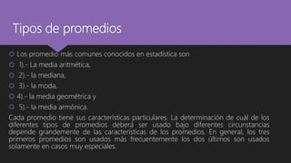 Tipos de promedios
 Los promedio más comunes conocidos en estadística son
 1).- La media aritmética,
 2).- la mediana,
 3).- la moda,
 4).- la media geométrica y
 5).- la media armónica.
Cada promedio tiene sus características particulares. La determinación de cuál de los
diferentes tipos de promedios deberá ser usado bajo diferentes circunstancias
depende grandemente de las características de los promedios. En general, los tres
primeros promedios son usados más frecuentemente los dos últimos son usados
solamente en casos muy especiales.
 