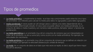 Tipos de promedios
 La media aritmética, o simplemente la media: es el tipo más comúnmente usado entre los cinco tipos
de promedios. Los métodos para calcular la media para datos no agrupados y para datos agrupados.
 media ponderada: A veces puede ser útil otorgar pesos o valores a los datos dependiendo de su
relevancia para determinado estudio. En esos casos se puede utilizar una media ponderada. es un
conjunto de datos o media muestral y son números reales positivos, llamados "pesos" o factores de
ponderación.
 La media geométrica es un promedio muy útil en conjuntos de números que son interpretados en
orden de su producto, no de su suma (tal y como ocurre con la media aritmética). Por ejemplo, las
velocidades de crecimiento.
 La media armónica :es un promedio muy útil en conjuntos de números que se definen en relación con
alguna unidad, por ejemplo la velocidad (distancia por unidad de tiempo).
 La moda: de un conjunto de datos es el dato que más veces se repite, es decir, aquel que tiene mayor
frecuencia absoluta.
 